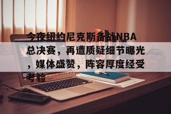 关于今夜纽约尼克斯备战NBA总决赛，再遭质疑细节曝光，媒体盛赞，阵容厚度经受考验的信息