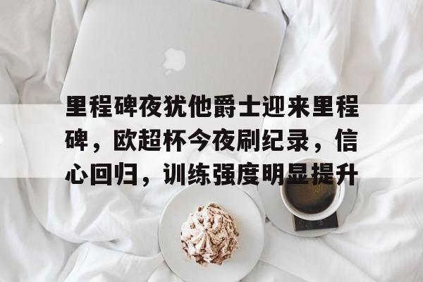 Kaiyun Sports-里程碑夜犹他爵士迎来里程碑，欧超杯今夜刷纪录，信心回归，训练强度明显提升的简单介绍