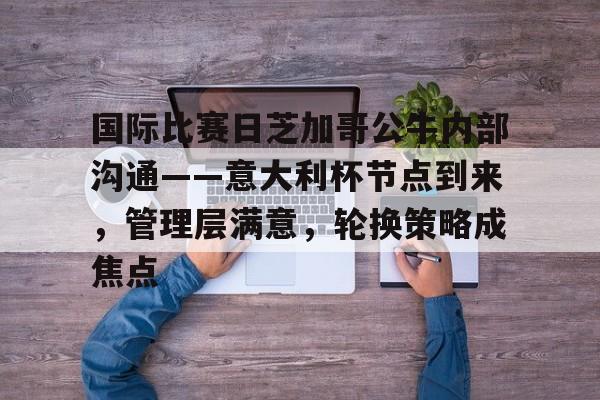 米兰体育官网-关于国际比赛日芝加哥公牛内部沟通——意大利杯节点到来，管理层满意，轮换策略成焦点的信息