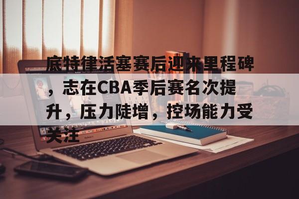 米兰体育官网-底特律活塞赛后迎来里程碑，志在CBA季后赛名次提升，压力陡增，控场能力受关注的简单介绍