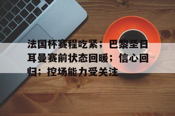 开云体育-关于法国杯赛程吃紧；巴黎圣日耳曼赛前状态回暖；信心回归；控场能力受关注的信息